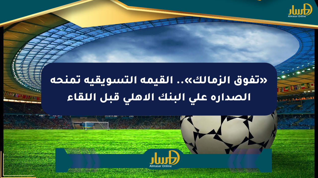 «تفوق الزمالك».. القيمة التسويقية تمنحه الصدارة على البنك الأهلي قبل اللقاء